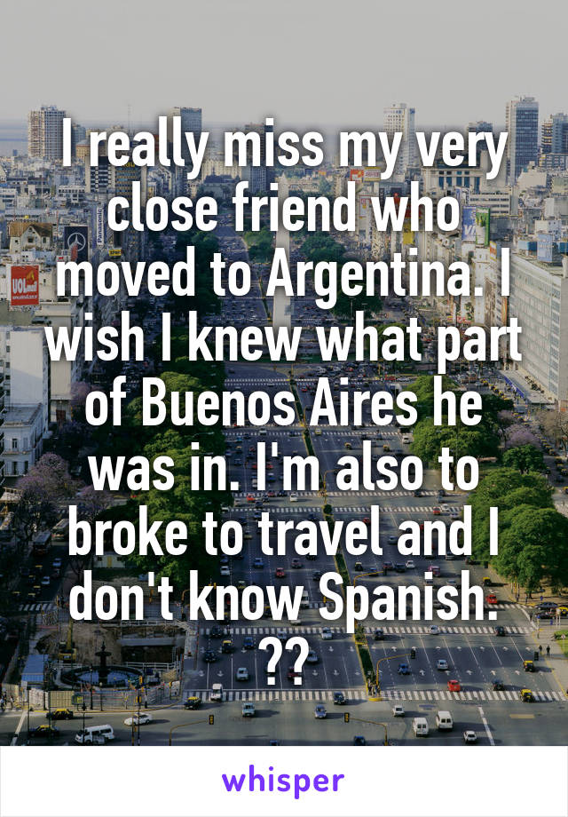 I really miss my very close friend who moved to Argentina. I wish I knew what part of Buenos Aires he was in. I'm also to broke to travel and I don't know Spanish. 😔😭