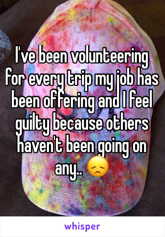 I've been volunteering for every trip my job has been offering and I feel guilty because others haven't been going on any.. 😞 