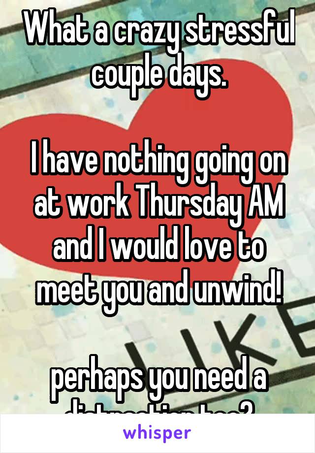 What a crazy stressful couple days.

I have nothing going on at work Thursday AM and I would love to meet you and unwind!

perhaps you need a distraction too?