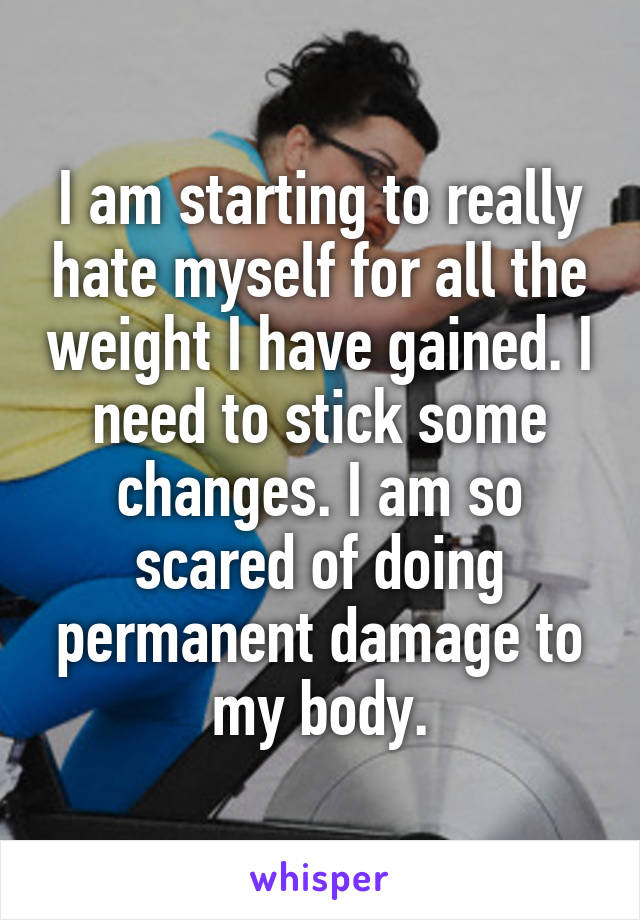 I am starting to really hate myself for all the weight I have gained. I need to stick some changes. I am so scared of doing permanent damage to my body.