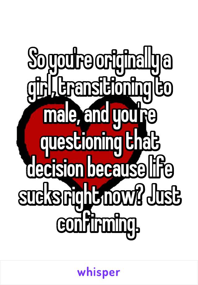 So you're originally a girl, transitioning to male, and you're questioning that decision because life sucks right now? Just confirming. 