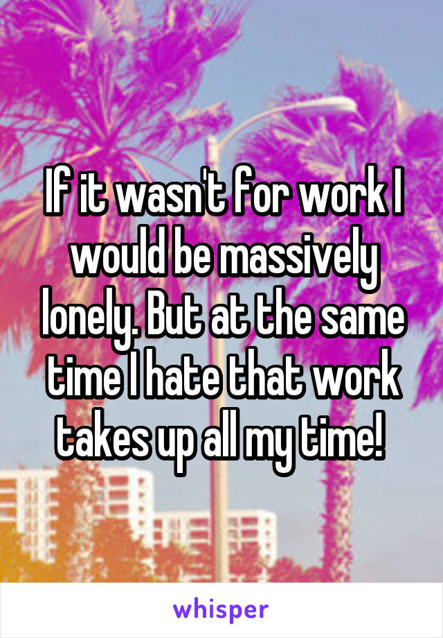 If it wasn't for work I would be massively lonely. But at the same time I hate that work takes up all my time! 