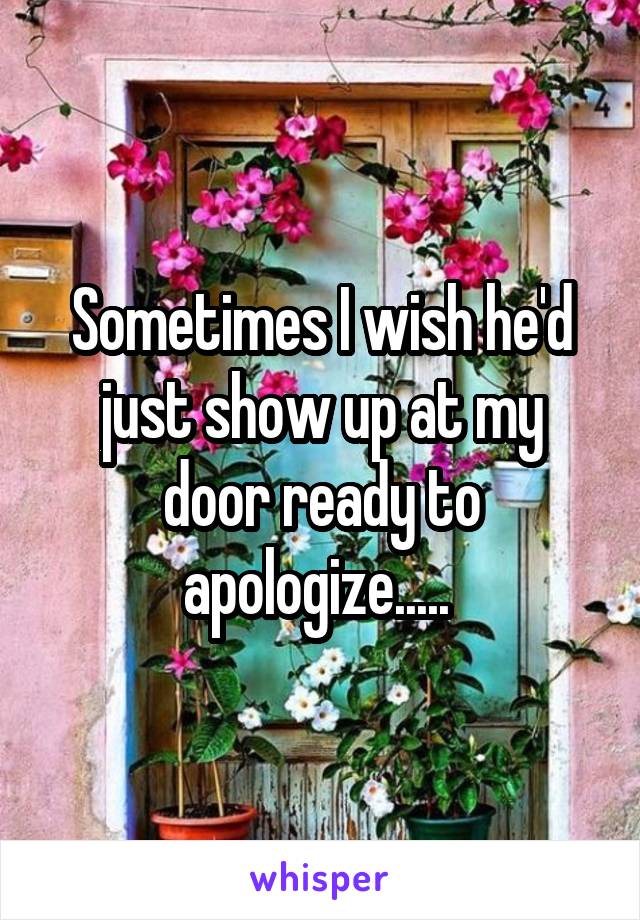 Sometimes I wish he'd just show up at my door ready to apologize..... 