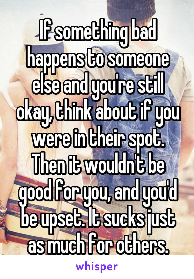 If something bad happens to someone else and you're still okay, think about if you were in their spot. Then it wouldn't be good for you, and you'd be upset. It sucks just as much for others.
