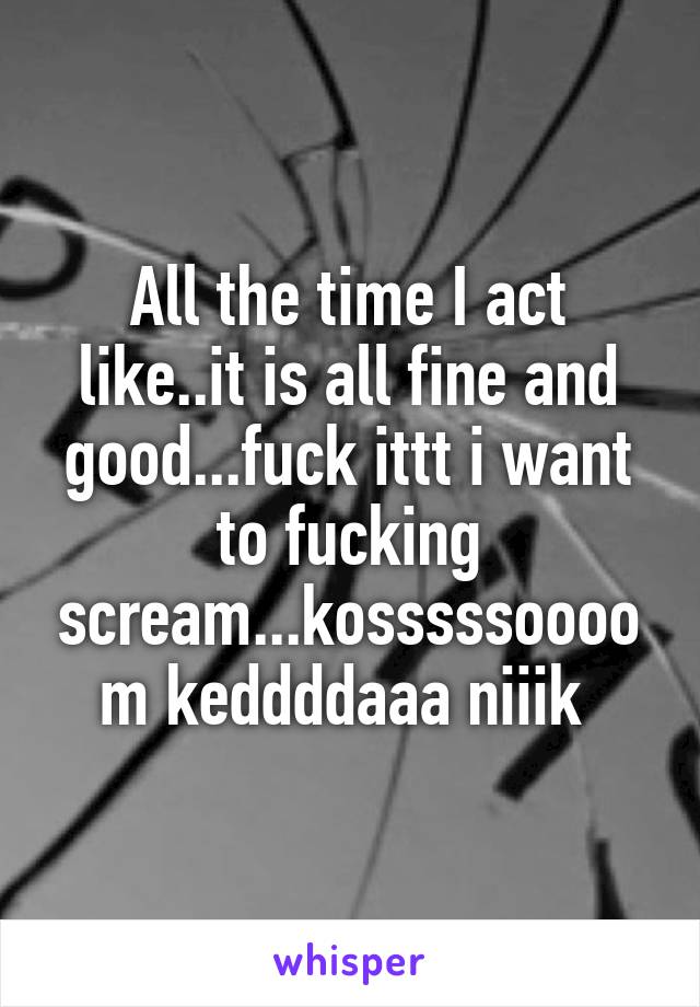 All the time I act like..it is all fine and good...fuck ittt i want to fucking scream...kosssssoooom keddddaaa niiik 