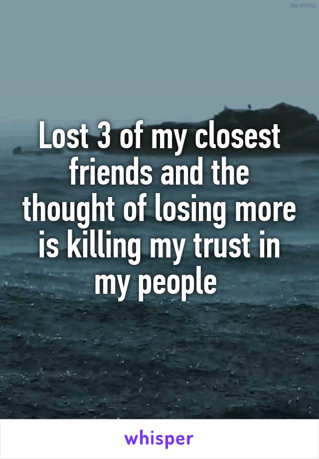 Lost 3 of my closest friends and the thought of losing more is killing my trust in my people 
