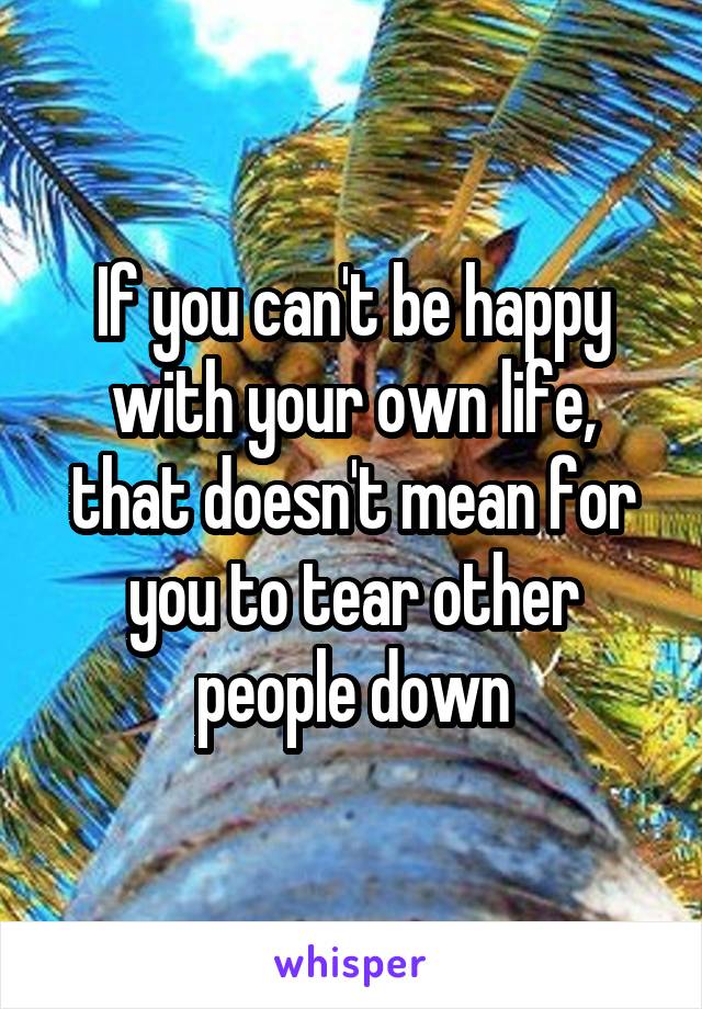 If you can't be happy with your own life, that doesn't mean for you to tear other people down