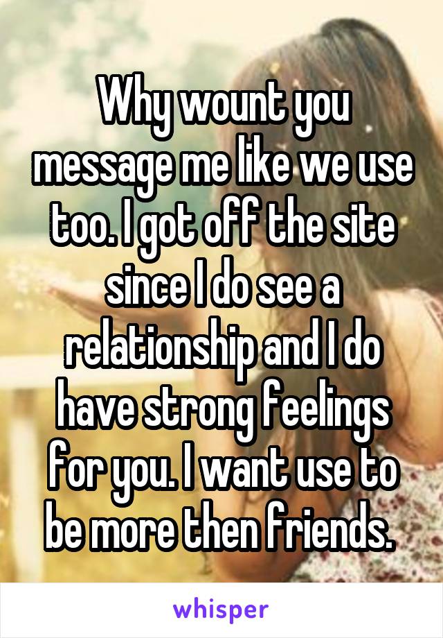 Why wount you message me like we use too. I got off the site since I do see a relationship and I do have strong feelings for you. I want use to be more then friends. 