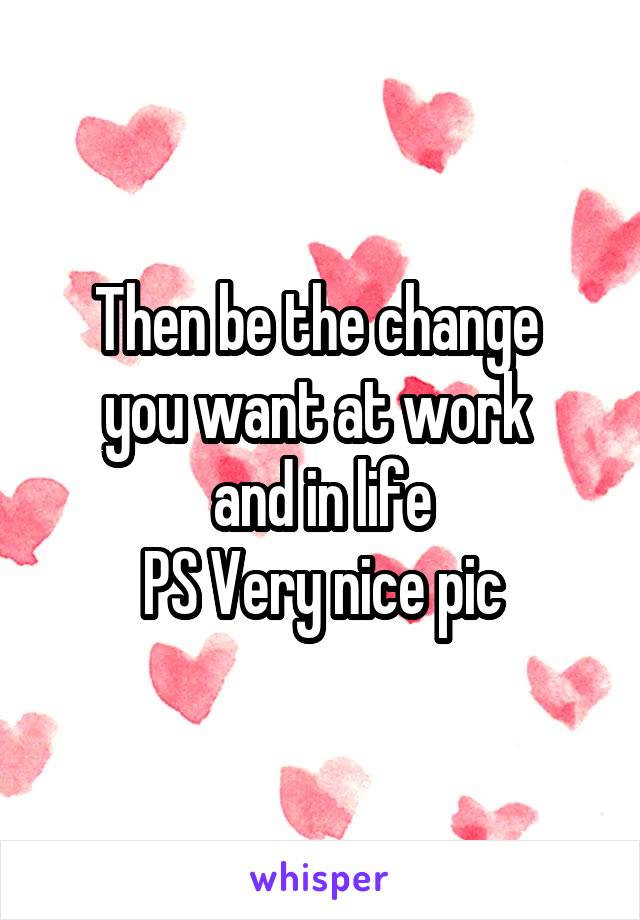 Then be the change 
you want at work 
and in life
PS Very nice pic