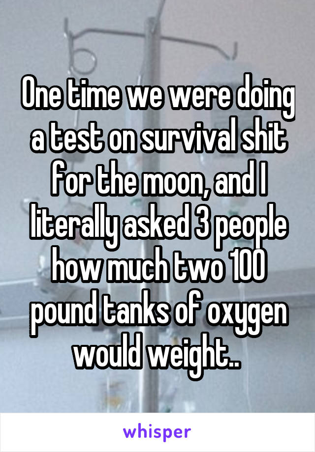 One time we were doing a test on survival shit for the moon, and I literally asked 3 people how much two 100 pound tanks of oxygen would weight.. 