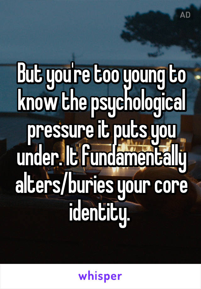 But you're too young to know the psychological pressure it puts you under. It fundamentally alters/buries your core identity. 