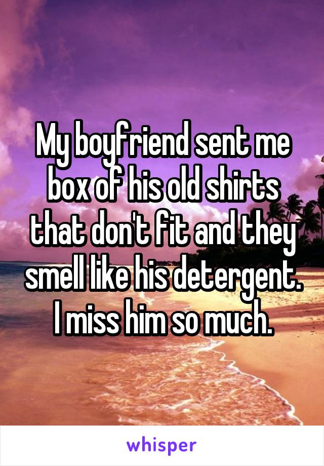 My boyfriend sent me box of his old shirts that don't fit and they smell like his detergent. I miss him so much.