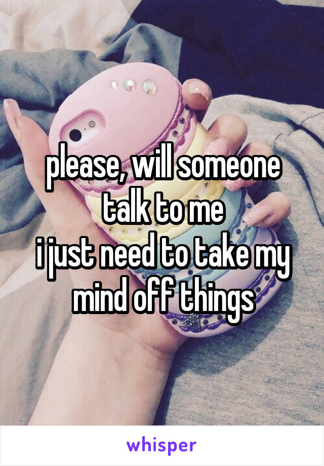 please, will someone talk to me
i just need to take my mind off things