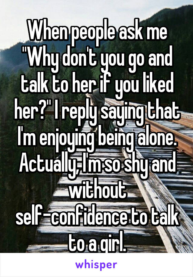 When people ask me "Why don't you go and talk to her if you liked her?" I reply saying that I'm enjoying being alone. Actually, I'm so shy and without self-confidence to talk to a girl.