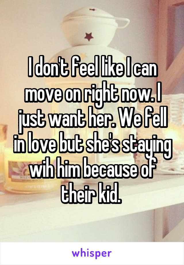 I don't feel like I can move on right now. I just want her. We fell in love but she's staying wih him because of their kid. 