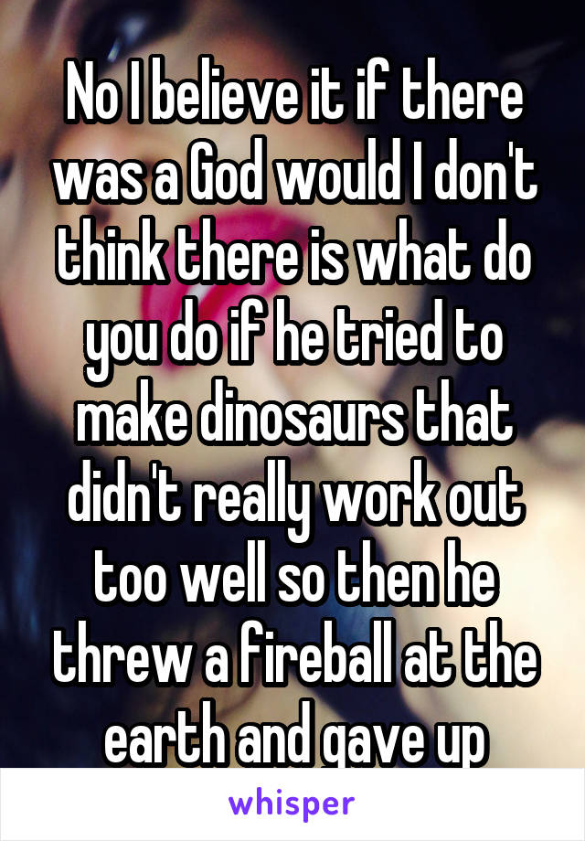 No I believe it if there was a God would I don't think there is what do you do if he tried to make dinosaurs that didn't really work out too well so then he threw a fireball at the earth and gave up