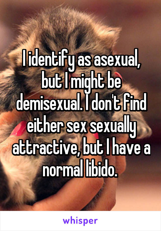 I identify as asexual, but I might be demisexual. I don't find either sex sexually attractive, but I have a normal libido. 