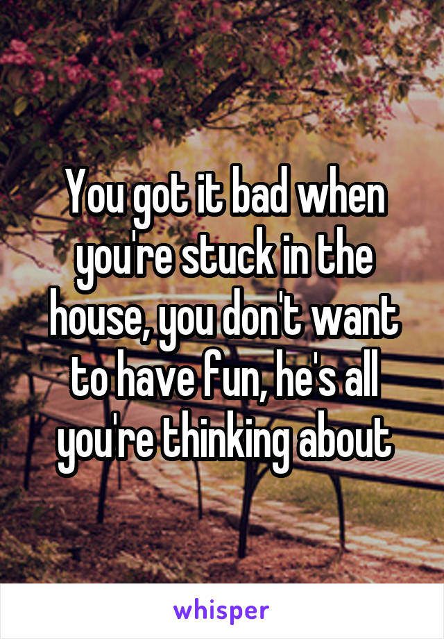 You got it bad when you're stuck in the house, you don't want to have fun, he's all you're thinking about