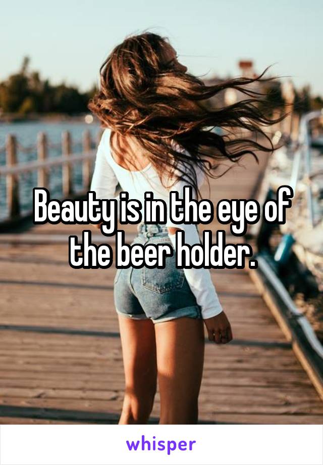 Beauty is in the eye of the beer holder.