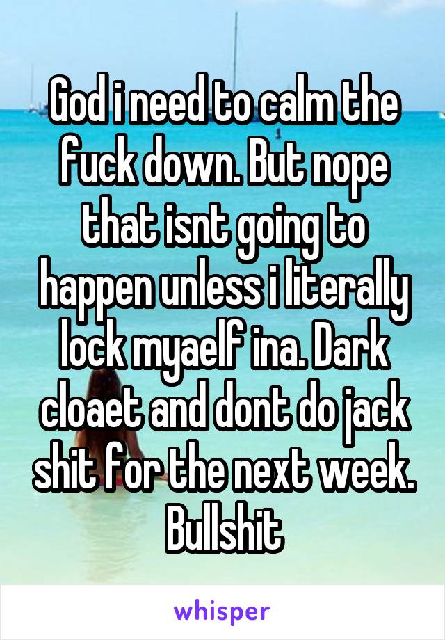 God i need to calm the fuck down. But nope that isnt going to happen unless i literally lock myaelf ina. Dark cloaet and dont do jack shit for the next week. Bullshit