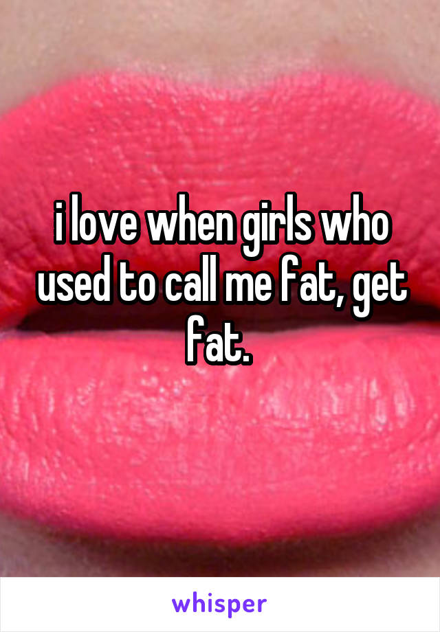 i love when girls who used to call me fat, get fat. 
