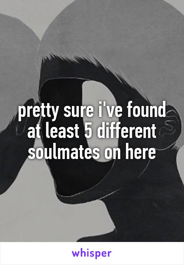 pretty sure i've found at least 5 different soulmates on here