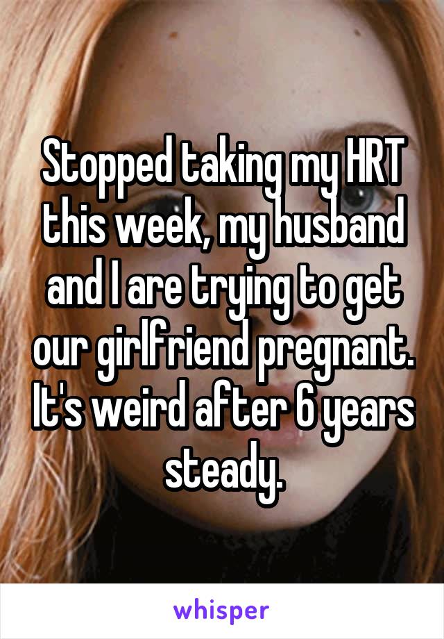 Stopped taking my HRT this week, my husband and I are trying to get our girlfriend pregnant. It's weird after 6 years steady.