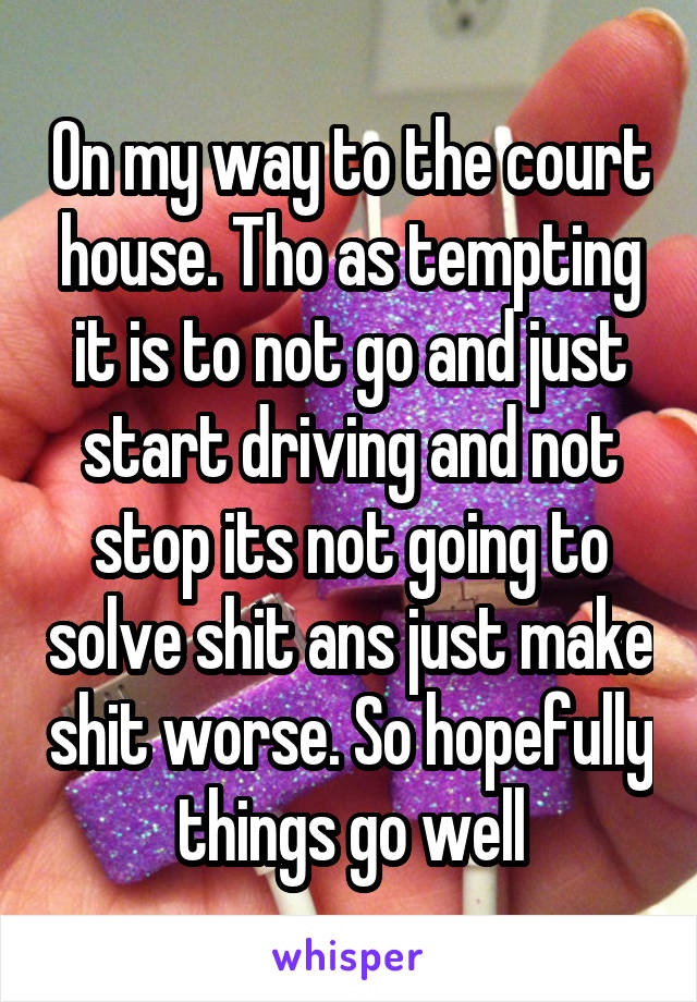 On my way to the court house. Tho as tempting it is to not go and just start driving and not stop its not going to solve shit ans just make shit worse. So hopefully things go well