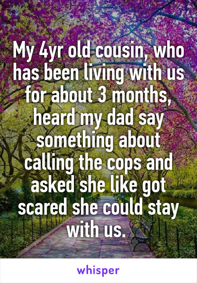 My 4yr old cousin, who has been living with us for about 3 months, heard my dad say something about calling the cops and asked she like got scared she could stay with us. 