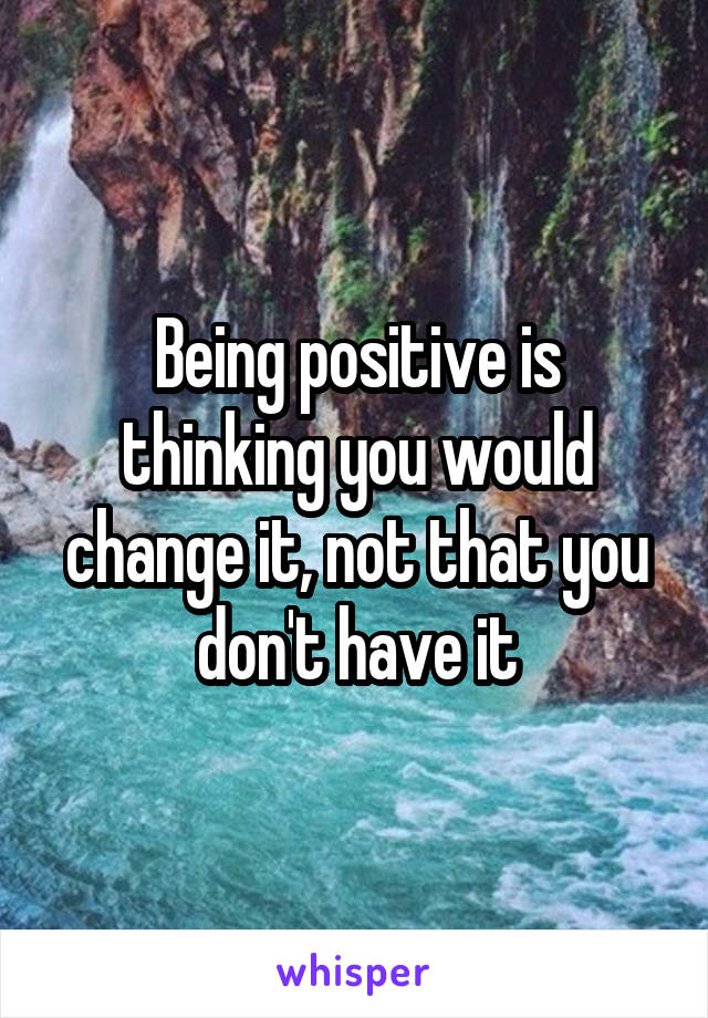 Being positive is thinking you would change it, not that you don't have it