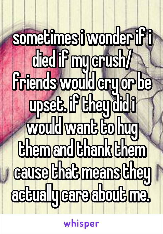 sometimes i wonder if i died if my crush/ friends would cry or be upset. if they did i would want to hug them and thank them cause that means they actually care about me. 