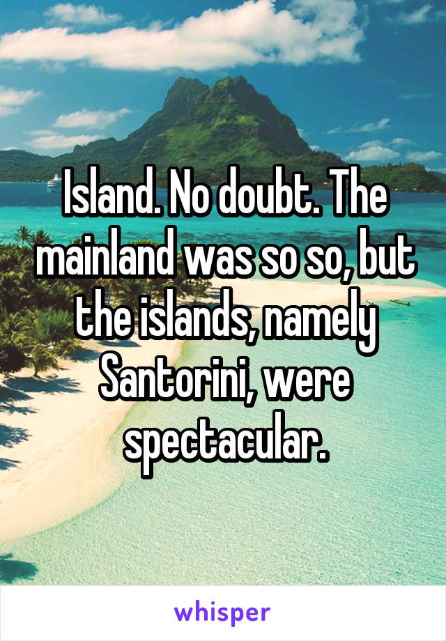 Island. No doubt. The mainland was so so, but the islands, namely Santorini, were spectacular.