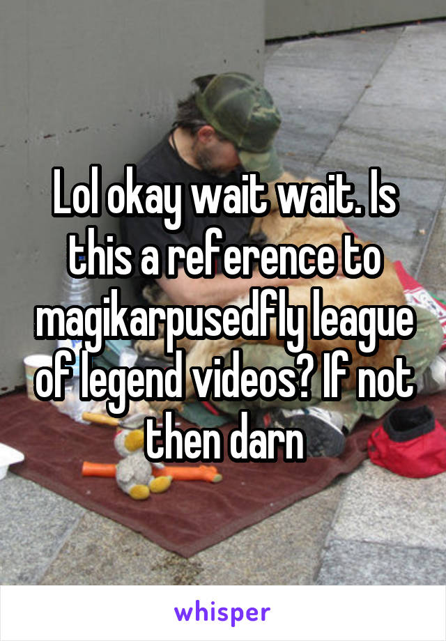 Lol okay wait wait. Is this a reference to magikarpusedfly league of legend videos? If not then darn