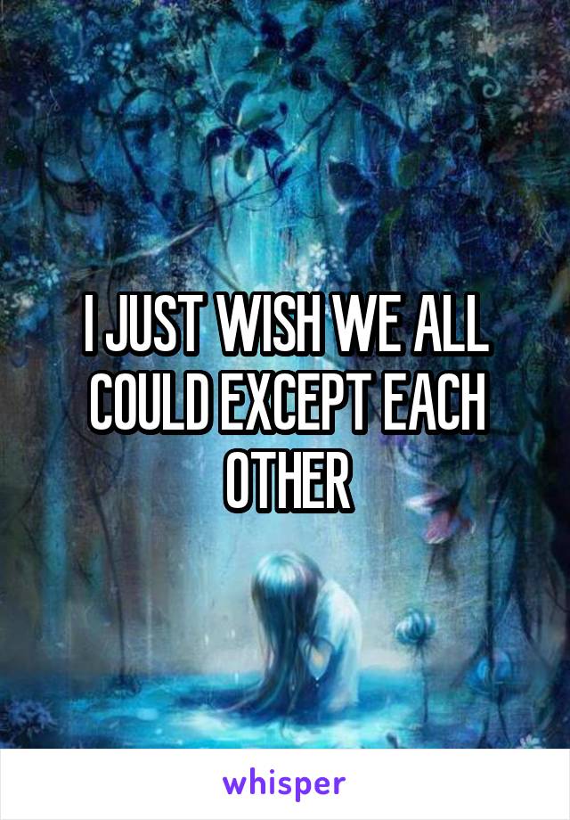 I JUST WISH WE ALL COULD EXCEPT EACH OTHER