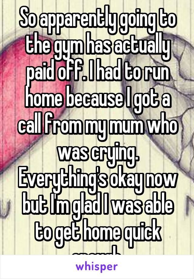 So apparently going to the gym has actually paid off. I had to run home because I got a call from my mum who was crying. Everything's okay now but I'm glad I was able to get home quick enough.