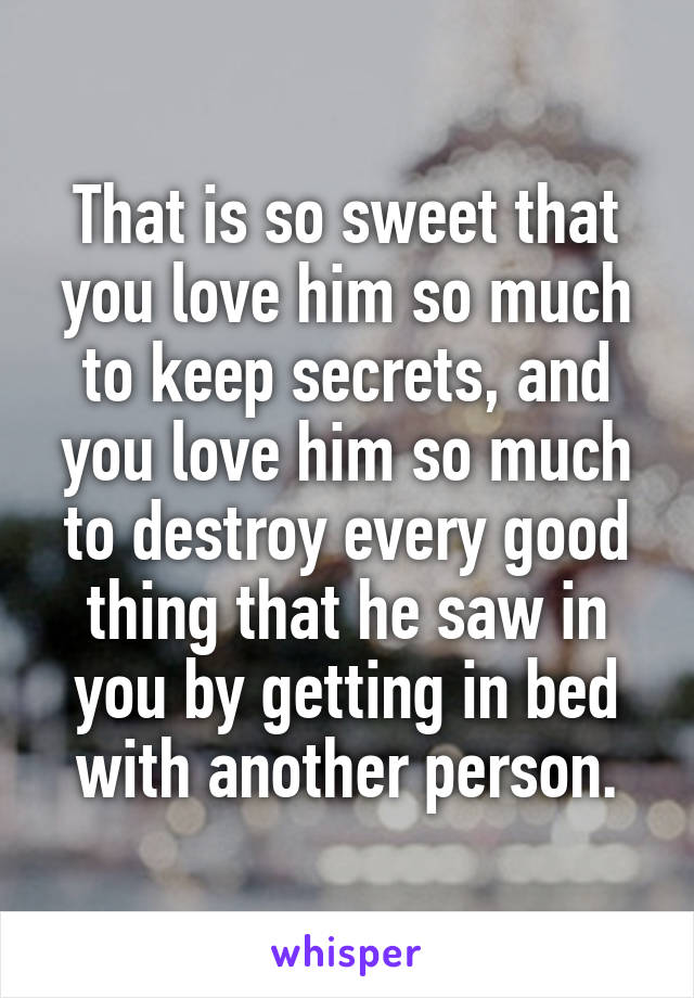 That is so sweet that you love him so much to keep secrets, and you love him so much to destroy every good thing that he saw in you by getting in bed with another person.