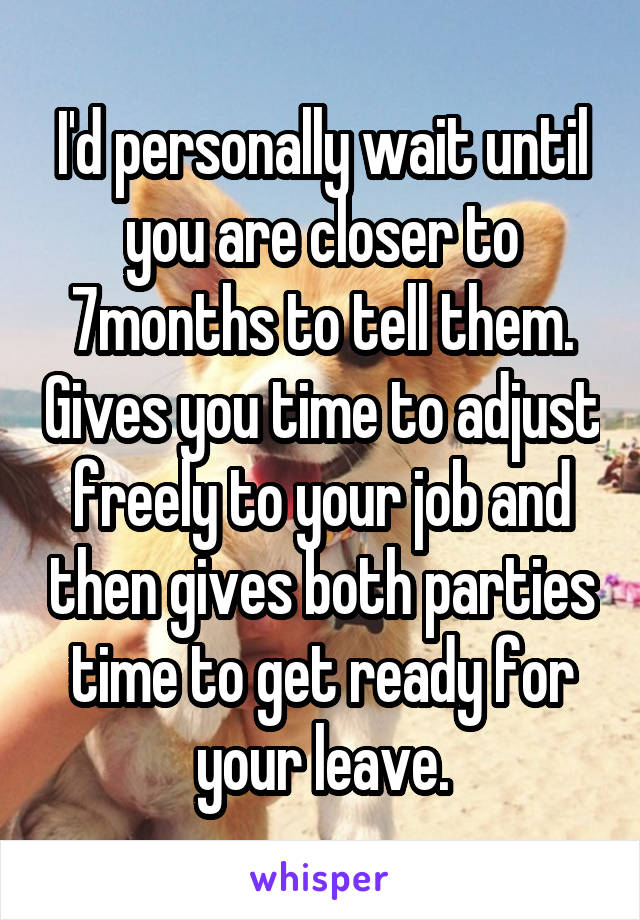 I'd personally wait until you are closer to 7months to tell them. Gives you time to adjust freely to your job and then gives both parties time to get ready for your leave.