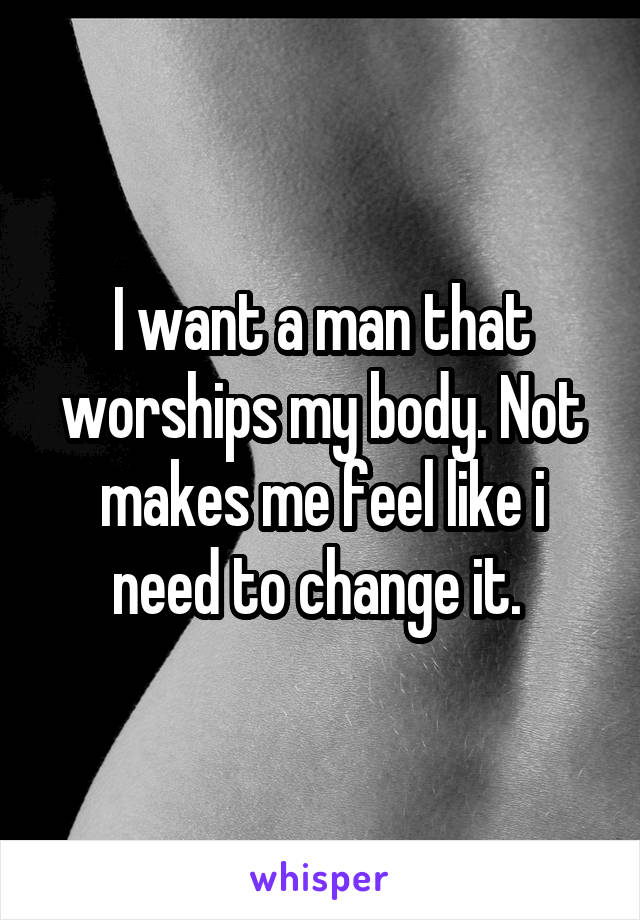 I want a man that worships my body. Not makes me feel like i need to change it. 