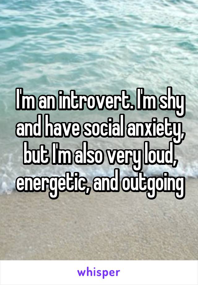 I'm an introvert. I'm shy and have social anxiety, but I'm also very loud, energetic, and outgoing