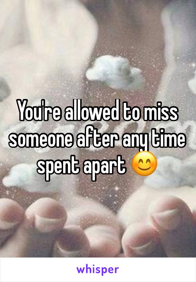 You're allowed to miss someone after any time spent apart 😊
