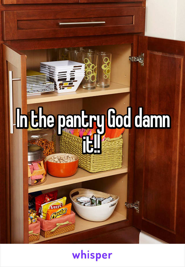 In the pantry God damn it!! 