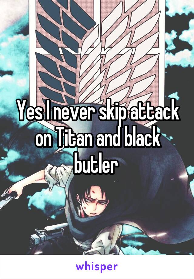 Yes I never skip attack on Titan and black butler 