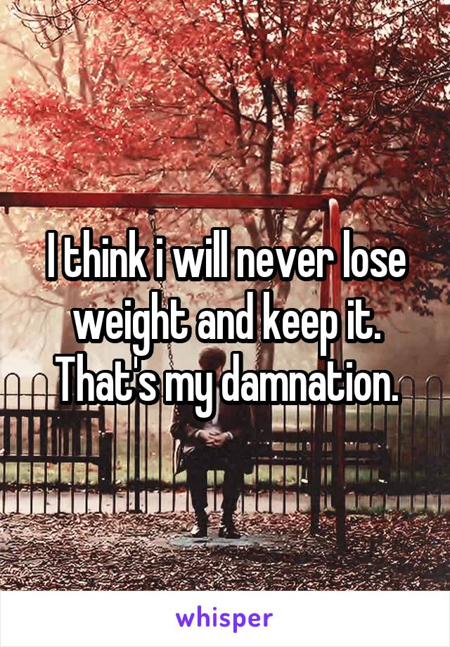 I think i will never lose weight and keep it. That's my damnation.