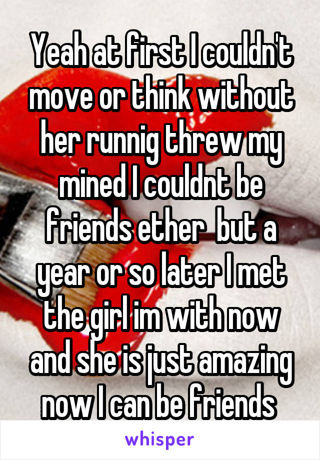 Yeah at first I couldn't move or think without her runnig threw my mined I couldnt be friends ether  but a year or so later I met the girl im with now and she is just amazing now I can be friends 