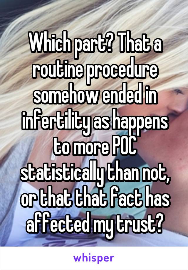 Which part? That a routine procedure somehow ended in infertility as happens to more POC statistically than not, or that that fact has affected my trust?