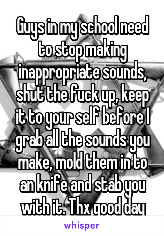 Guys in my school need to stop making inappropriate sounds, shut the fuck up, keep it to your self before I grab all the sounds you make, mold them in to an knife and stab you with it. Thx good day