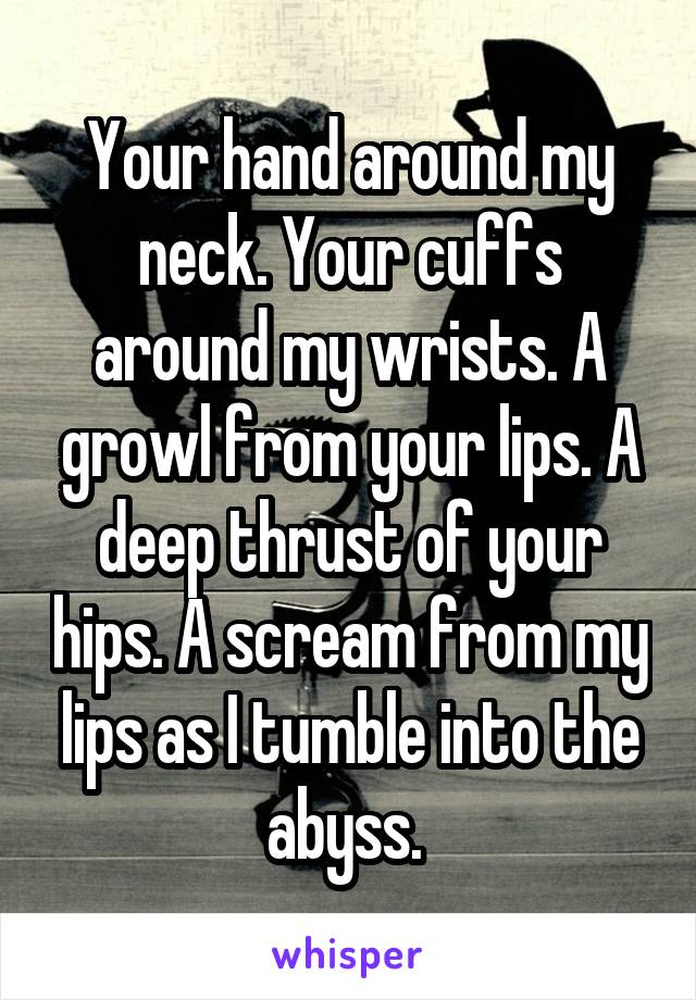 Your hand around my neck. Your cuffs around my wrists. A growl from your lips. A deep thrust of your hips. A scream from my lips as I tumble into the abyss. 