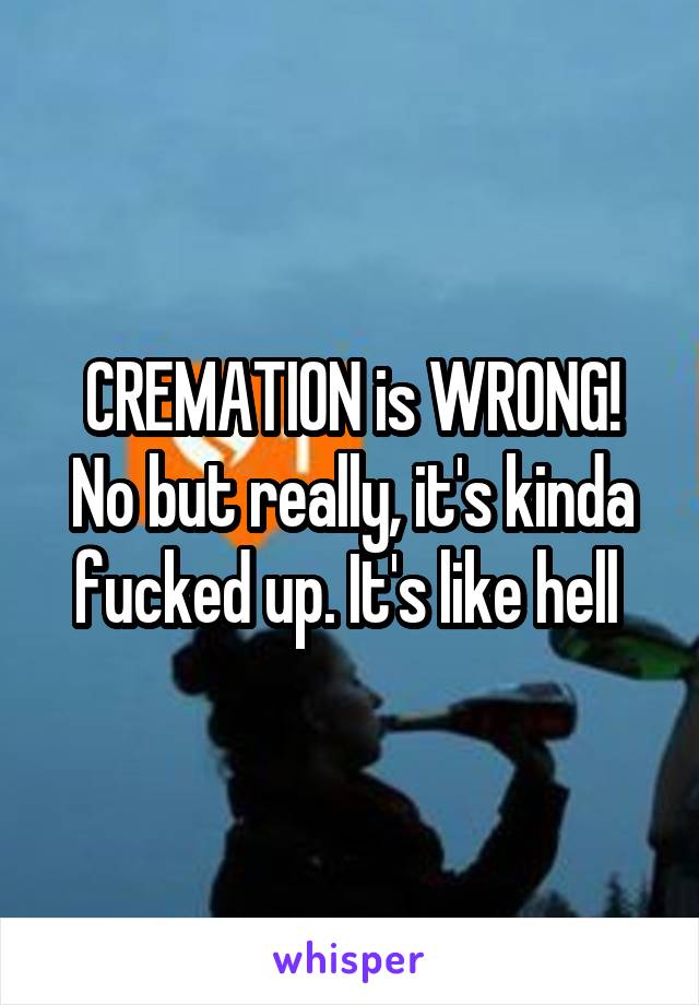 CREMATION is WRONG!
No but really, it's kinda fucked up. It's like hell 