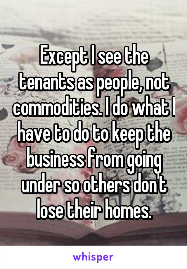 Except I see the tenants as people, not commodities. I do what I have to do to keep the business from going under so others don't lose their homes.