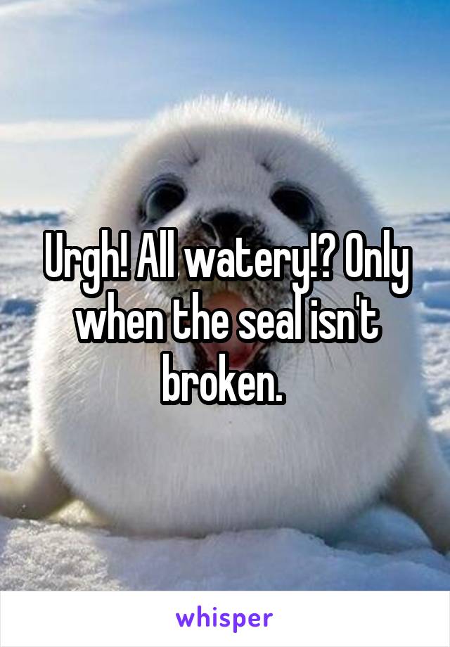 Urgh! All watery!? Only when the seal isn't broken. 